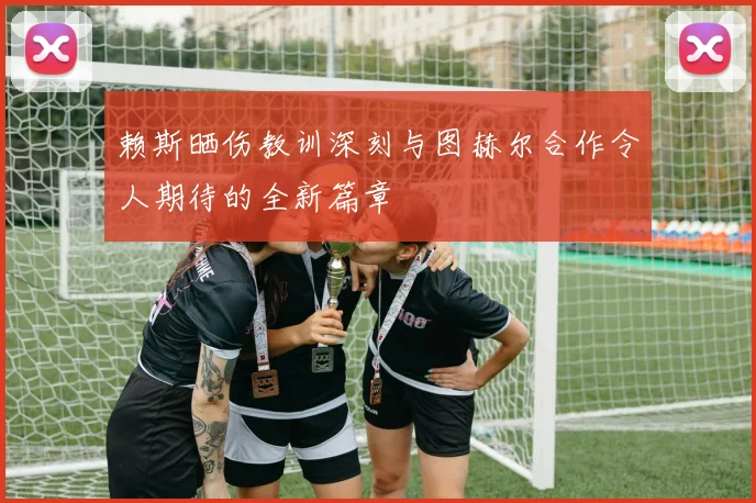 赖斯晒伤教训深刻与图赫尔合作令人期待的全新篇章