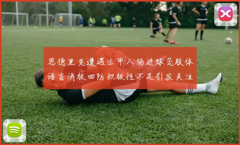 恩德里克遭遇法甲八场进球荒肢体语言消极回防积极性不足引发关注