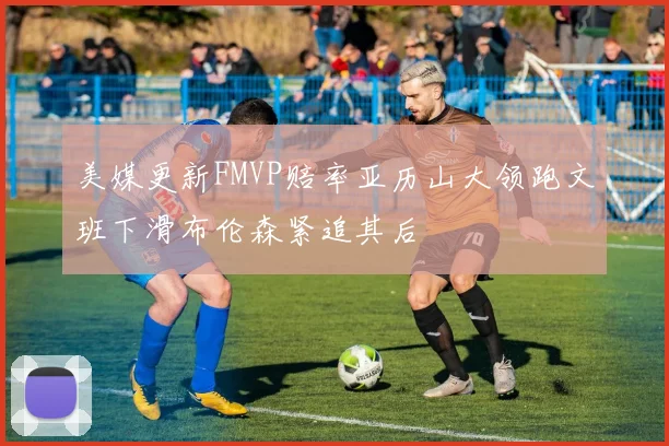 美媒更新FMVP赔率亚历山大领跑文班下滑布伦森紧追其后