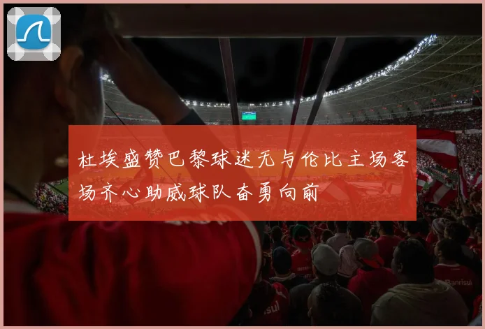 杜埃盛赞巴黎球迷无与伦比主场客场齐心助威球队奋勇向前