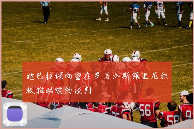 迪巴拉倾向留在罗马加斯佩里尼积极推动续约谈判