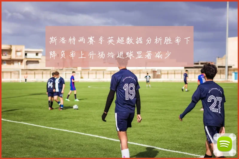 斯洛特两赛季英超数据分析胜率下降负率上升场均进球显著减少