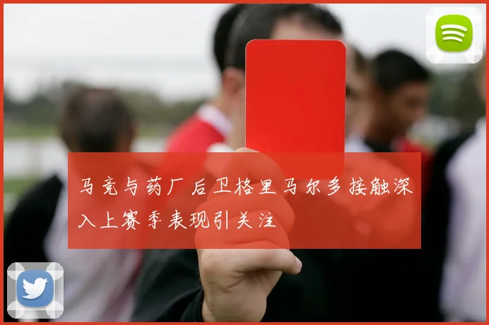 马竞与药厂后卫格里马尔多接触深入上赛季表现引关注