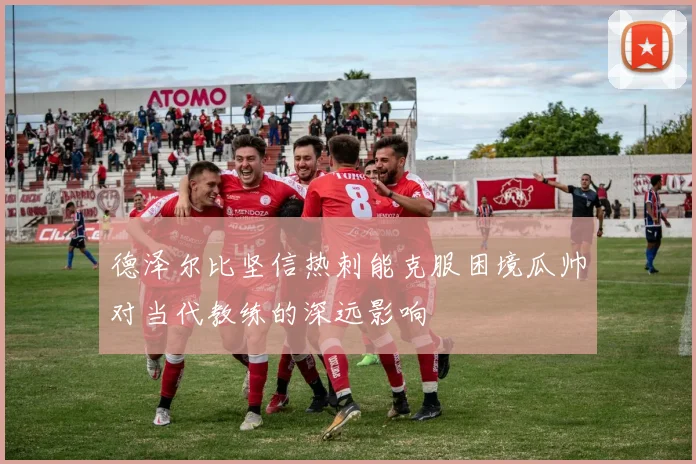 德泽尔比坚信热刺能克服困境瓜帅对当代教练的深远影响