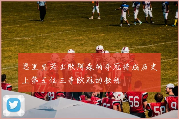 恩里克若击败阿森纳夺冠将成历史上第五位三夺欧冠的教练