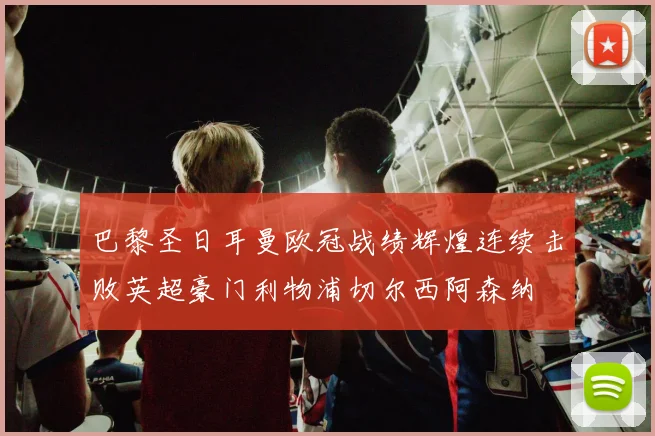 巴黎圣日耳曼欧冠战绩辉煌连续击败英超豪门利物浦切尔西阿森纳