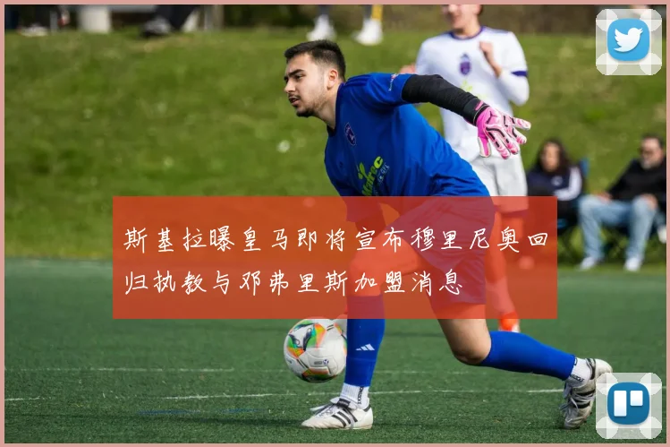 斯基拉曝皇马即将宣布穆里尼奥回归执教与邓弗里斯加盟消息