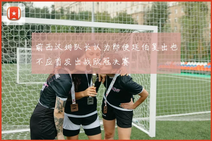 前西汉姆队长认为即便廷伯复出也不应首发出战欧冠决赛