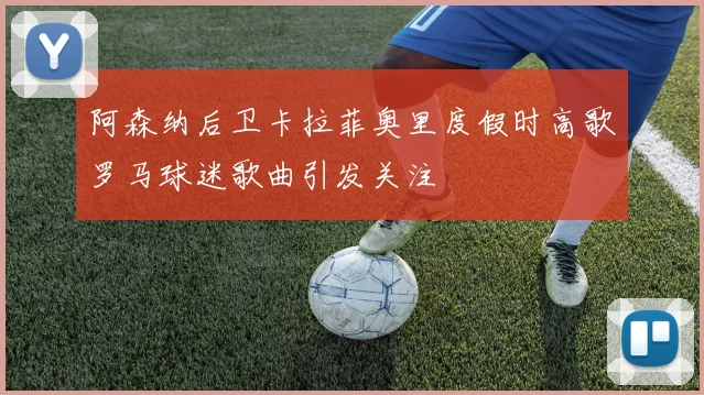 阿森纳后卫卡拉菲奥里度假时高歌罗马球迷歌曲引发关注