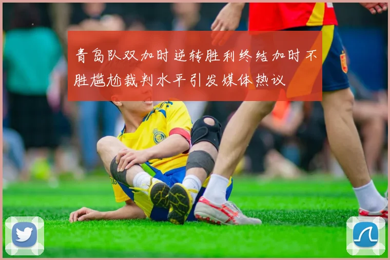 青岛队双加时逆转胜利终结加时不胜尴尬裁判水平引发媒体热议