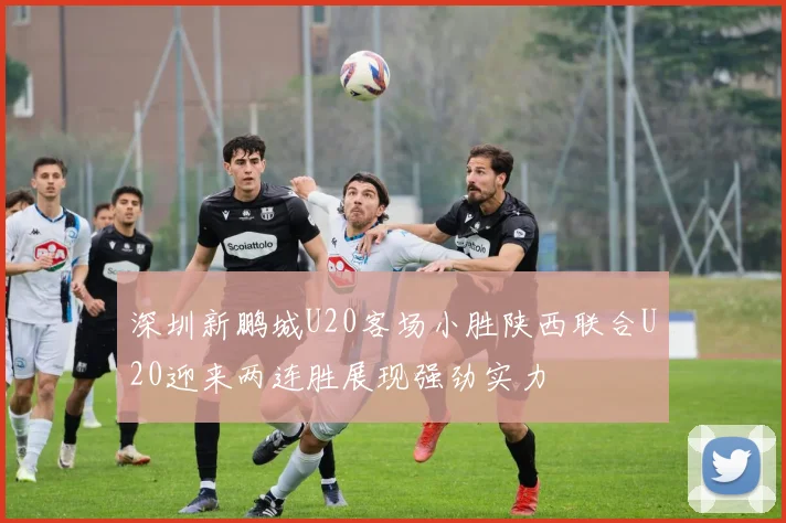 深圳新鹏城U20客场小胜陕西联合U20迎来两连胜展现强劲实力