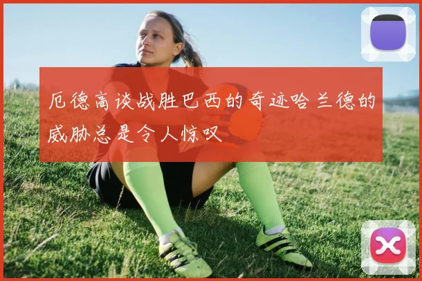 厄德高谈战胜巴西的奇迹哈兰德的威胁总是令人惊叹