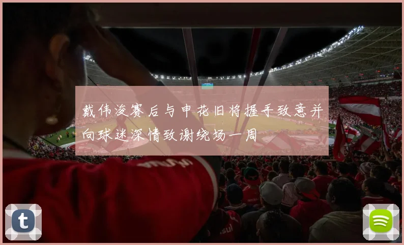 戴伟浚赛后与申花旧将握手致意并向球迷深情致谢绕场一周