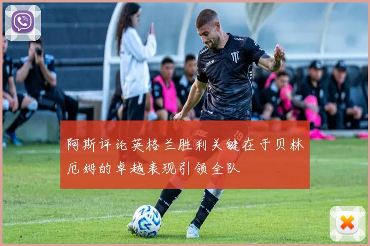 阿斯评论英格兰胜利关键在于贝林厄姆的卓越表现引领全队