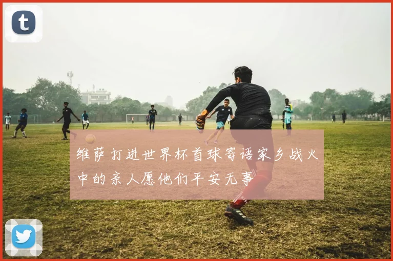 维萨打进世界杯首球寄语家乡战火中的亲人愿他们平安无事