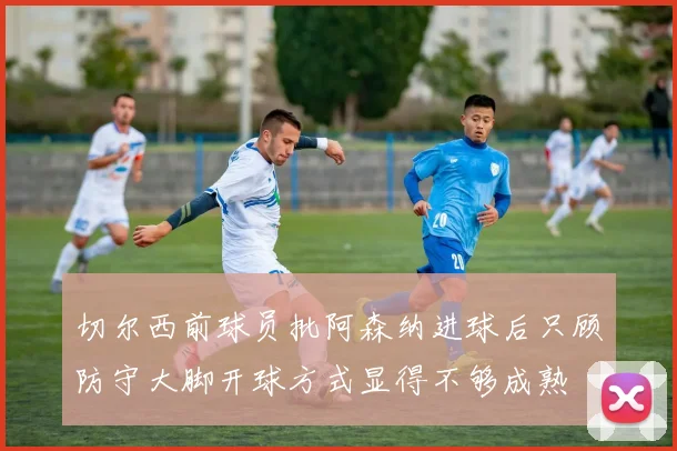 切尔西前球员批阿森纳进球后只顾防守大脚开球方式显得不够成熟