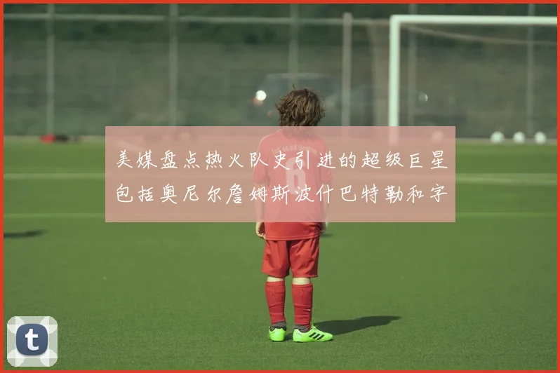 美媒盘点热火队史引进的超级巨星包括奥尼尔詹姆斯波什巴特勒和字母哥