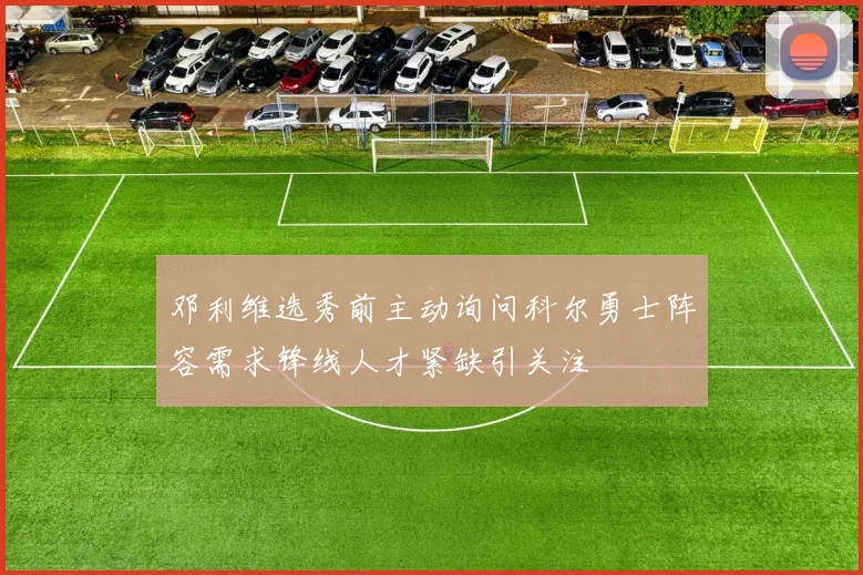 邓利维选秀前主动询问科尔勇士阵容需求锋线人才紧缺引关注