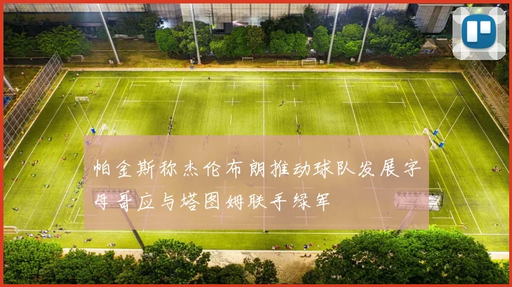 帕金斯称杰伦布朗推动球队发展字母哥应与塔图姆联手绿军