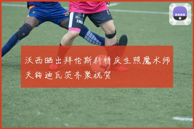 沃西晒出拜伦斯科特庆生照魔术师天钩迪瓦茨齐聚祝贺